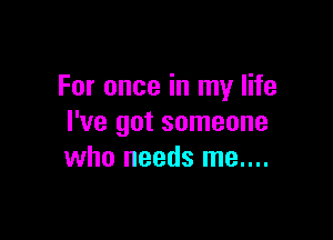 For once in my life

I've got someone
who needs me....