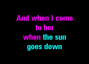 And when I come
to her

when the sun
goes down