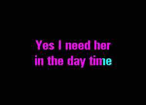 Yes I need her

in the day time