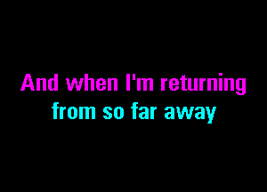 And when I'm returning

from so far away