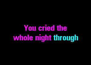 You cried the

whole night through