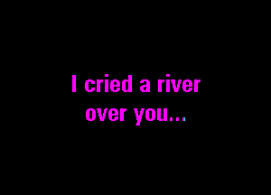 I cried a river

over you...