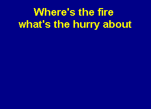 Where's the fire
what's the hurry about