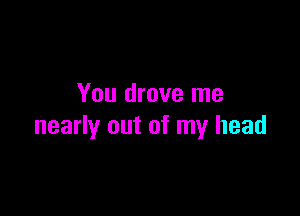 You drove me

nearly out of my head