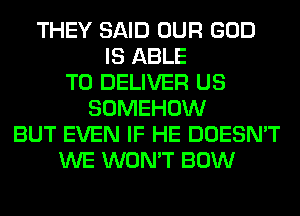 THEY SAID OUR GOD
IS ABLE
TO DELIVER US
SOMEHOW
BUT EVEN IF HE DOESN'T
WE WON'T BOW