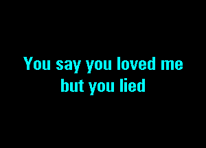 You say you loved me

but you lied