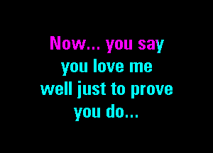Now... you say
you love me

well iust to prove
you do...