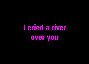 I cried a river

over you