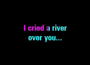 I cried a river

over you...
