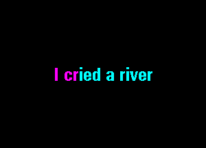 I cried a river