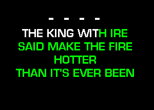 THE KING WITH IRE
SAID MAKE THE FIRE
HOTI'ER
THAN ITS EVER BEEN