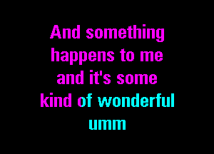 And something
happens to me

and it's some
kind of wonderful
umm