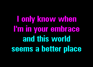 I only know when
I'm in your embrace

and this world
seems a better place