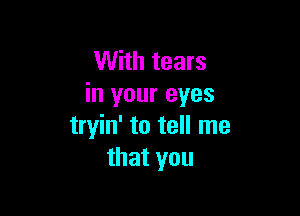 With tears
in your eyes

tryin' to tell me
that you