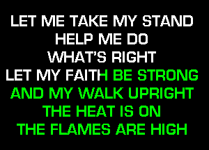 LET ME TAKE MY STAND
HELP ME DO
WHATS RIGHT
LET MY FAITH BE STRONG
AND MY WALK UPRIGHT
THE HEAT IS ON
THE FLAMES ARE HIGH