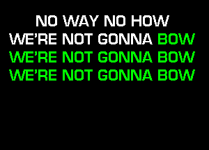 NO WAY N0 HOW
WERE NOT GONNA BOW
WERE NOT GONNA BOW
WERE NOT GONNA BOW