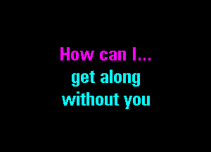 How can I...

get along
without you