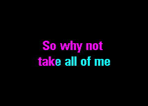 So why not

take all of me