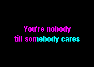 You're nobody

till somebody cares