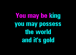 You may be king
you may possess

the world
and it's gold