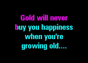 Gold will never
buy you happiness

when you're
growing old....