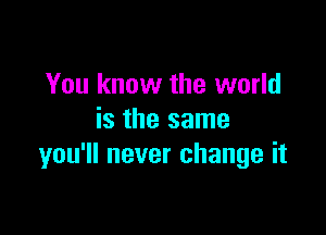 You know the world

is the same
you'll never change it