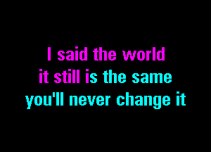 I said the world

it still is the same
you'll never change it