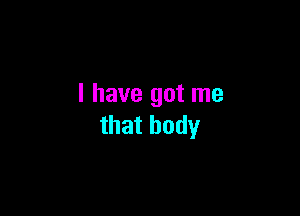 I have got me

that body