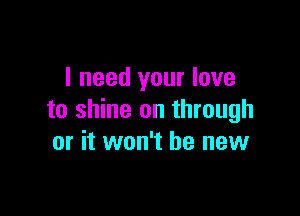 I need your love

to shine on through
or it won't be new