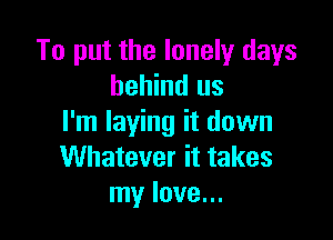 To put the lonely days
behind us

I'm laying it down
Whatever it takes
my love...
