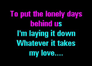 To put the lonely days
behind us

I'm laying it down
Whatever it takes
my love....