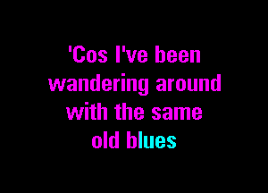 'Cos I've been
wandering around

with the same
old blues