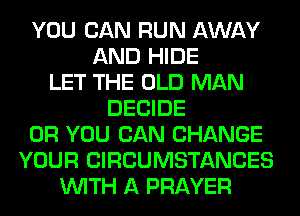 YOU CAN RUN AWAY
AND HIDE
LET THE OLD MAN
DECIDE
OR YOU CAN CHANGE
YOUR CIRCUMSTANCES
WITH A PRAYER