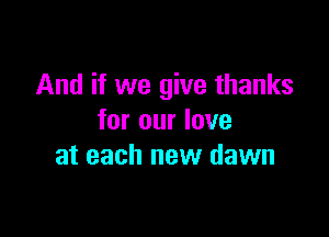 And if we give thanks

for our love
at each new dawn