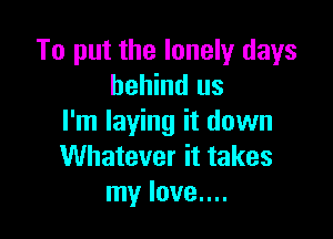 To put the lonely days
behind us

I'm laying it down
Whatever it takes
my love....