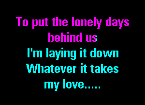 To put the lonely days
behind us

I'm laying it down
Whatever it takes
my love .....