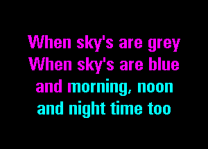 When sky's are grey
When sky's are blue

and morning, noon
and night time too
