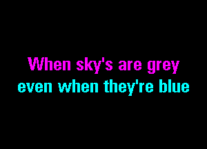 When sky's are grey

even when they're blue