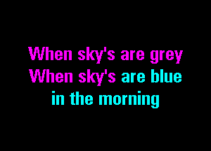 When sky's are grey

When sky's are blue
in the morning