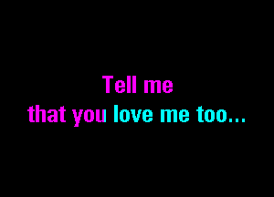 Tell me

that you love me too...