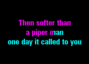 Then softer than

a piper man
one day it called to you