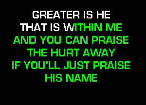 GREATER IS HE
THAT IS WITHIN ME
AND YOU CAN PRAISE
THE HURT AWAY
IF YOU'LL JUST PRAISE
HIS NAME