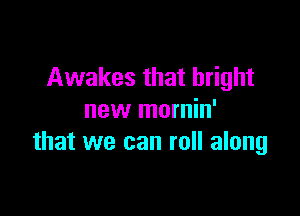 Awakes that bright

new mornin'
that we can roll along