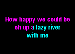 How happy we could be

oh up a lazy river
with me