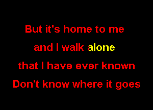But it's home to me
and I walk alone

that l have ever known

Don't know where it goes