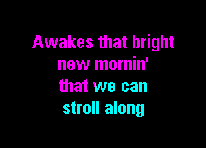 Awakes that bright
new mornin'

that we can
stroll along