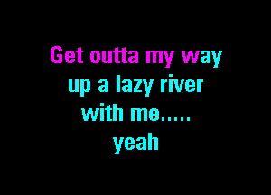 Get outta my way
up a lazy river

with me .....
yeah