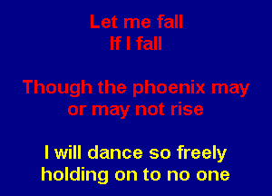 I will dance so freely
holding on to no one