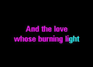 And the love

whose burning light