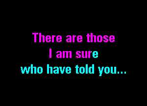 There are those

I am sure
who have told you...